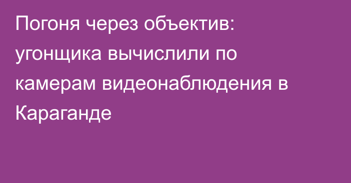 Погоня через объектив: угонщика вычислили по камерам видеонаблюдения в Караганде