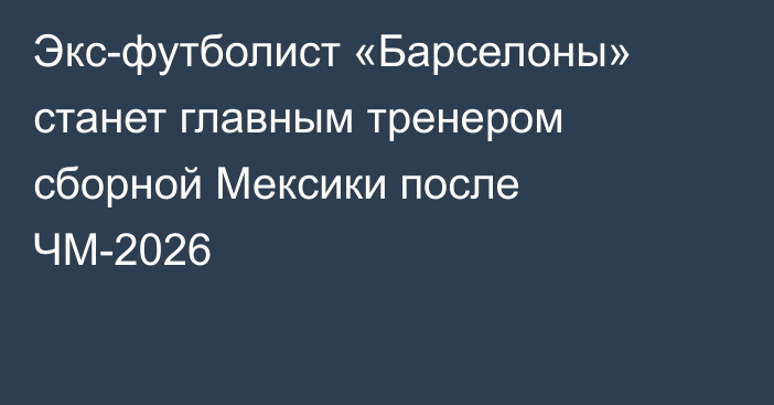 Экс-футболист «Барселоны» станет главным тренером сборной Мексики после ЧМ-2026