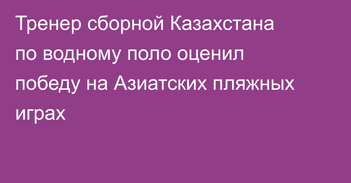 Тренер сборной Казахстана по водному поло оценил победу на Азиатских пляжных играх