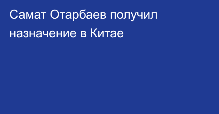 Самат Отарбаев получил назначение в Китае
