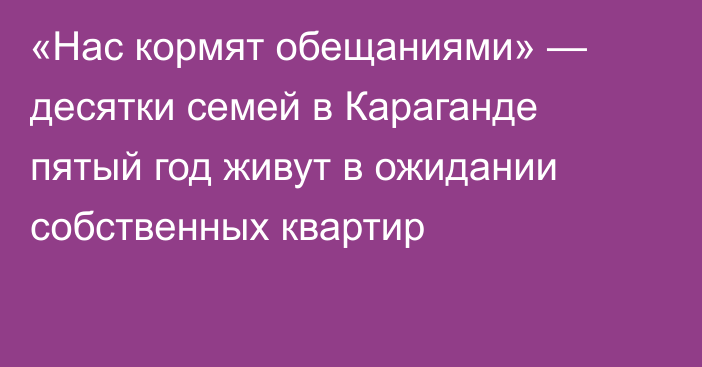 «Нас кормят обещаниями» — десятки семей в Караганде пятый год живут в ожидании собственных квартир