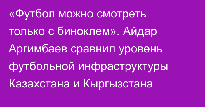 «Футбол можно смотреть только с биноклем». Айдар Аргимбаев сравнил уровень футбольной инфраструктуры Казахстана и Кыргызстана