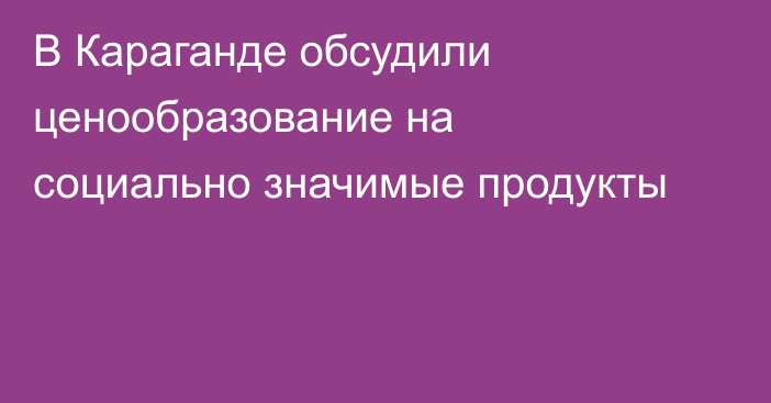 В Караганде обсудили ценообразование на социально значимые продукты