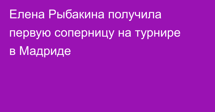 Елена Рыбакина получила первую соперницу на турнире в Мадриде