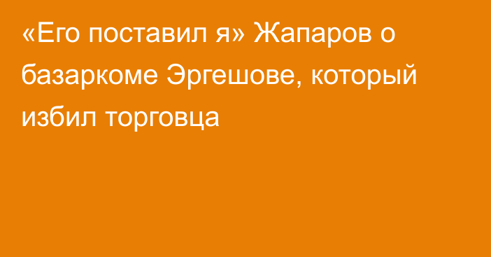 «Его поставил я» Жапаров о базаркоме Эргешове, который избил торговца