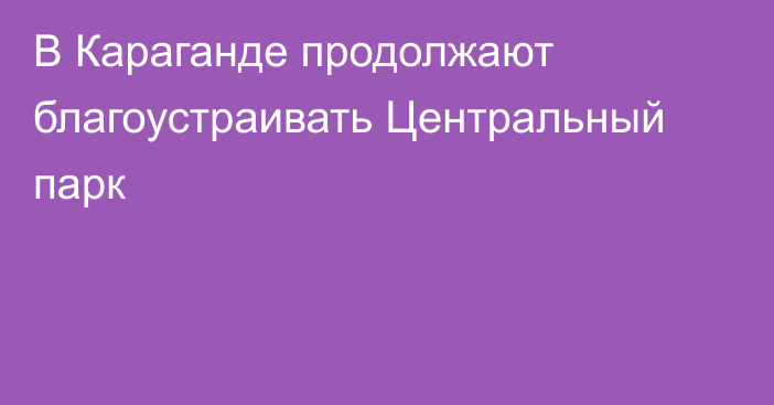 В Караганде продолжают благоустраивать Центральный парк
