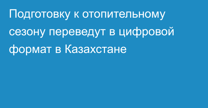 Подготовку к отопительному сезону переведут в цифровой формат в Казахстане