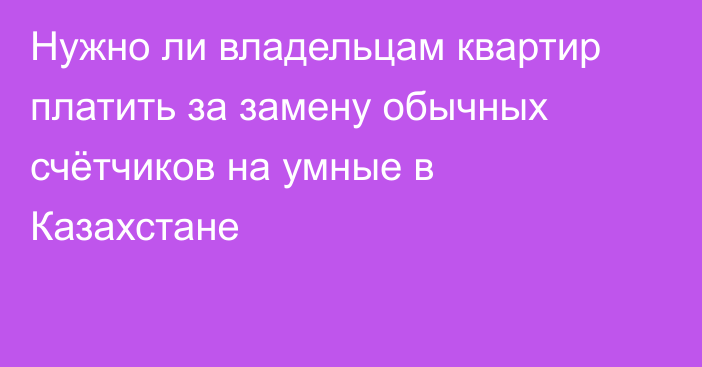 Нужно ли владельцам квартир платить за замену обычных счётчиков на умные в Казахстане