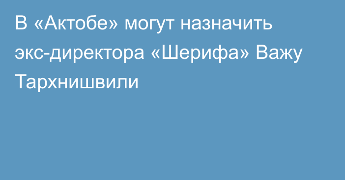 В «Актобе» могут назначить экс-директора «Шерифа» Важу Тархнишвили