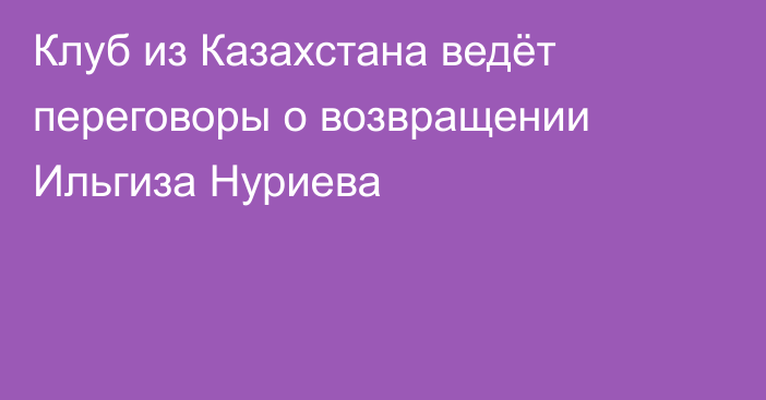 Клуб из Казахстана ведёт переговоры о возвращении Ильгиза Нуриева