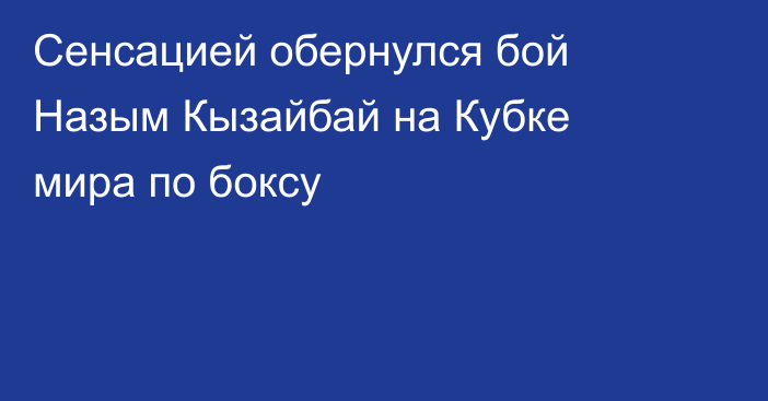 Сенсацией обернулся бой Назым Кызайбай на Кубке мира по боксу