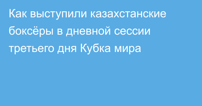 Как выступили казахстанские боксёры в дневной сессии третьего дня Кубка мира
