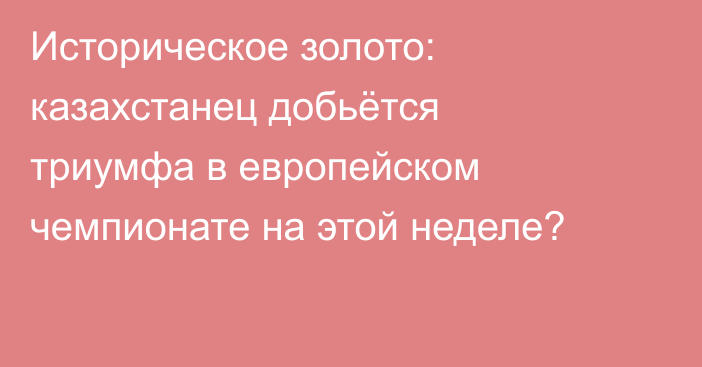 Историческое золото: казахстанец добьётся триумфа в европейском чемпионате на этой неделе?