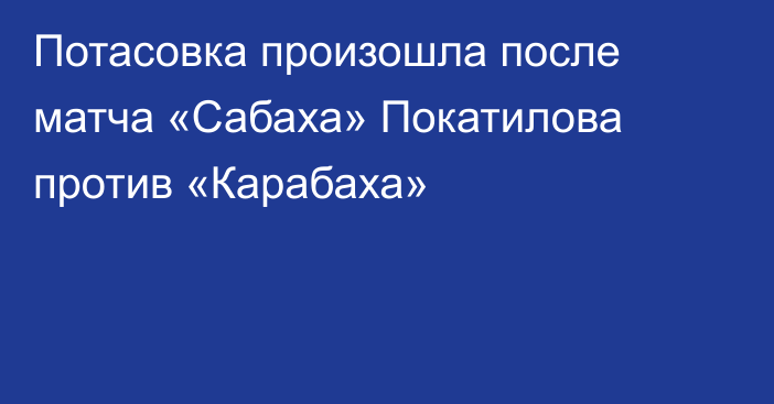 Потасовка произошла после матча «Сабаха» Покатилова против «Карабаха»