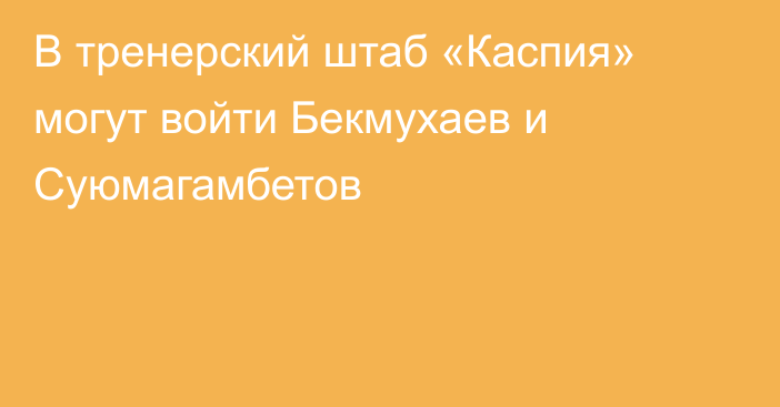 В тренерский штаб «Каспия» могут войти Бекмухаев и Суюмагамбетов