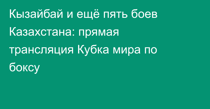 Кызайбай и ещё пять боев Казахстана: прямая трансляция Кубка мира по боксу