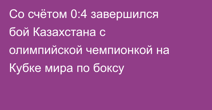 Со счётом 0:4 завершился бой Казахстана с олимпийской чемпионкой на Кубке мира по боксу