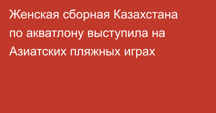 Женская сборная Казахстана по акватлону выступила на Азиатских пляжных играх