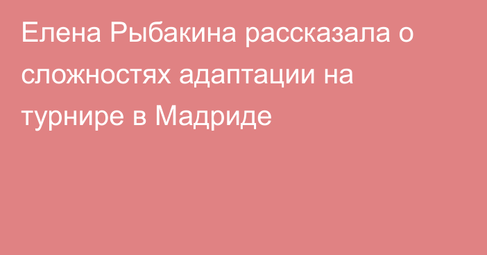 Елена Рыбакина рассказала о сложностях адаптации на турнире в Мадриде