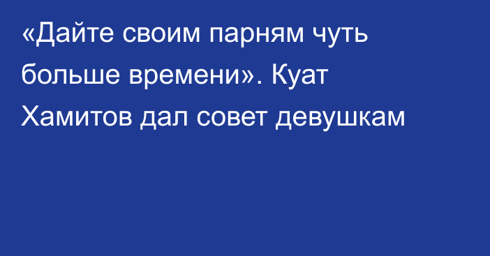 «Дайте своим парням чуть больше времени». Куат Хамитов дал совет девушкам