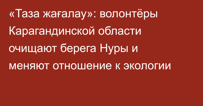 «Таза жағалау»: волонтёры Карагандинской области очищают берега Нуры и меняют отношение к экологии
