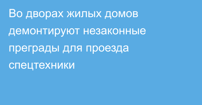 Во дворах жилых домов демонтируют незаконные преграды для проезда спецтехники