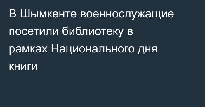 В Шымкенте военнослужащие посетили библиотеку в рамках Национального дня книги