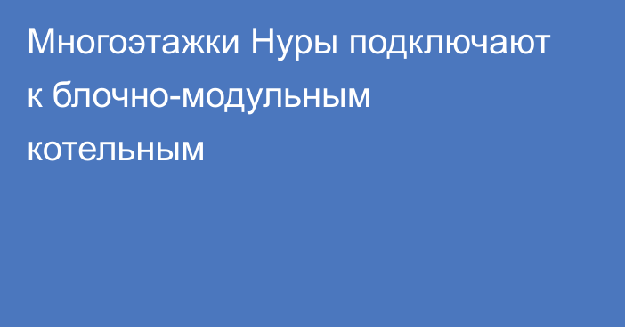 Многоэтажки Нуры подключают к блочно-модульным котельным