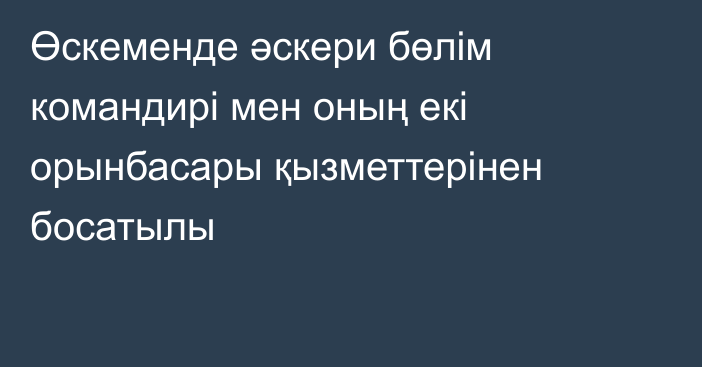 Өскеменде әскери бөлім командирі мен оның екі орынбасары қызметтерінен босатылы