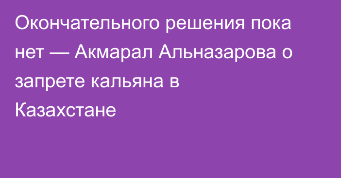 Окончательного решения пока нет — Акмарал Альназарова о запрете кальяна в Казахстане