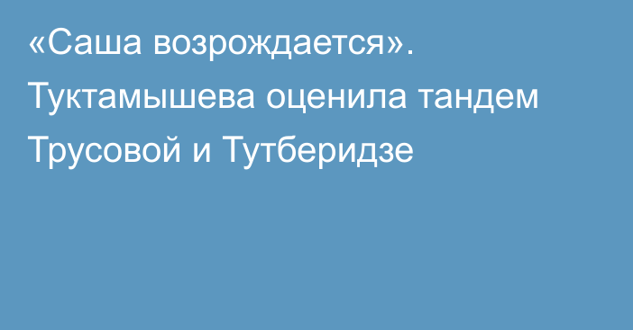 «Саша возрождается». Туктамышева оценила тандем Трусовой и Тутберидзе