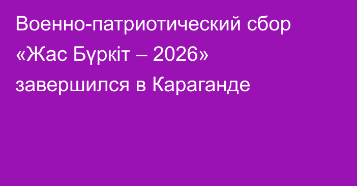 Военно-патриотический сбор «Жас Бүркіт – 2026» завершился в Караганде
