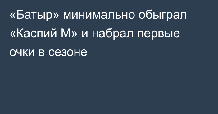 «Батыр» минимально обыграл «Каспий М» и набрал первые очки в сезоне