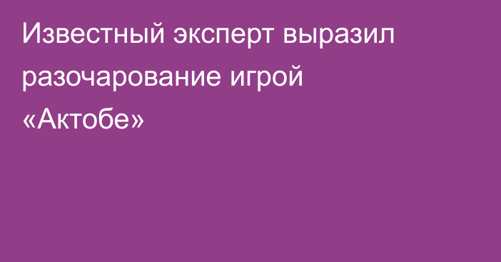 Известный эксперт выразил разочарование игрой «Актобе»