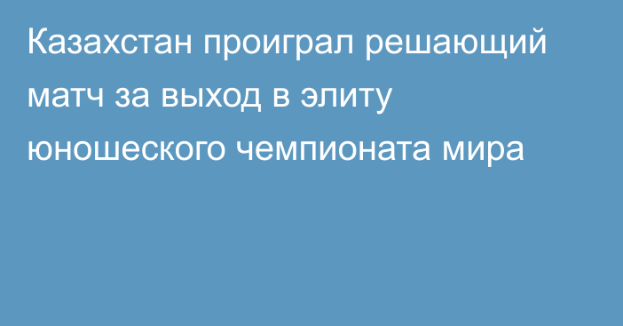 Казахстан проиграл решающий матч за выход в элиту юношеского чемпионата мира