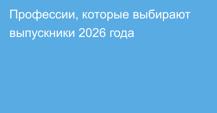 Профессии, которые выбирают выпускники 2026 года
