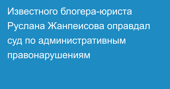 Известного блогера-юриста Руслана Жанпеисова оправдал суд по административным правонарушениям