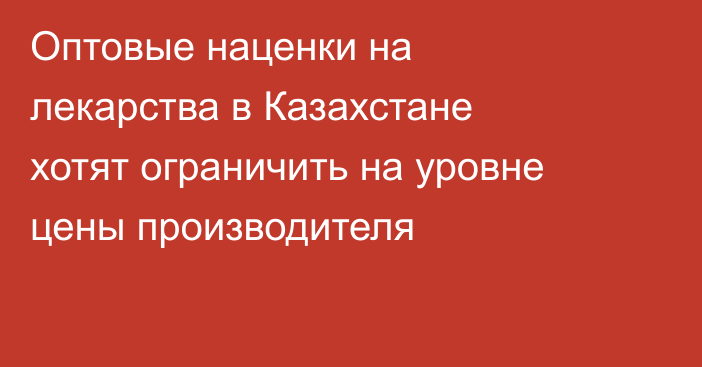 Оптовые наценки на лекарства в Казахстане хотят ограничить на уровне цены производителя