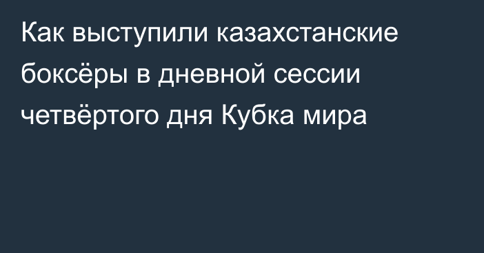 Как выступили казахстанские боксёры в дневной сессии четвёртого дня Кубка мира
