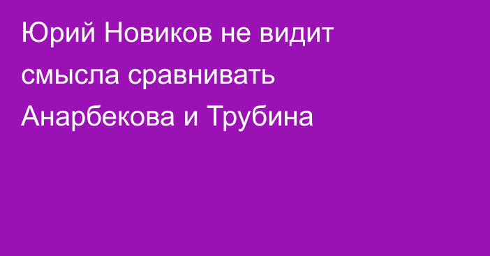 Юрий Новиков не видит смысла сравнивать Анарбекова и Трубина