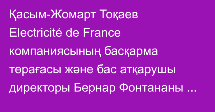 Қасым-Жомарт Тоқаев Electricité de France компаниясының басқарма төрағасы және бас атқарушы директоры Бернар Фонтананы қабылдады