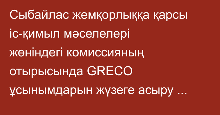 Сыбайлас жемқорлыққа қарсы іс-қимыл мәселелері жөніндегі комиссияның отырысында GRECO ұсынымдарын жүзеге асыру барысы қаралды