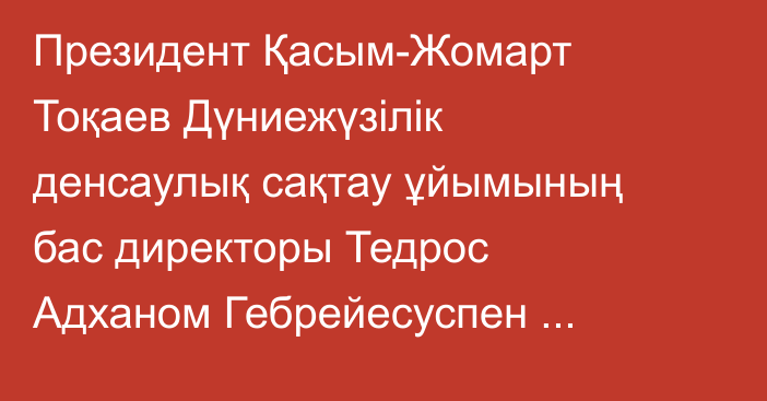 Президент Қасым-Жомарт Тоқаев Дүниежүзілік денсаулық сақтау ұйымының бас директоры Тедрос Адханом Гебрейесуспен кездесті