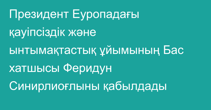 Президент Еуропадағы қауіпсіздік және ынтымақтастық ұйымының Бас хатшысы Феридун Синирлиоғлыны қабылдады
