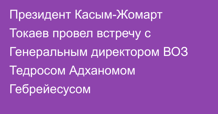 Президент Касым-Жомарт Токаев провел встречу с Генеральным директором ВОЗ Тедросом Адханомом Гебрейесусом
