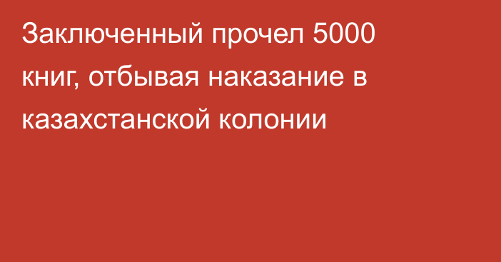 Заключенный прочел 5000 книг, отбывая наказание в казахстанской колонии