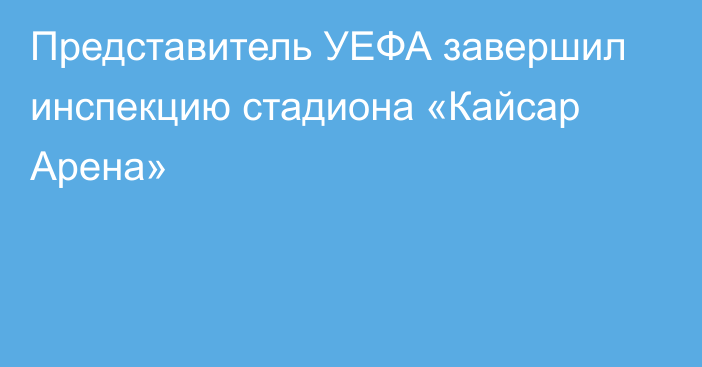 Представитель УЕФА завершил инспекцию стадиона «Кайсар Арена»
