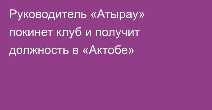 Руководитель «Атырау» покинет клуб и получит должность в «Актобе»