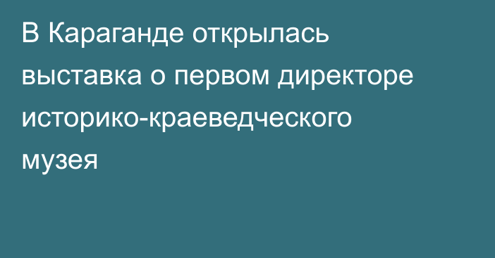 В Караганде открылась выставка о первом директоре историко-краеведческого музея