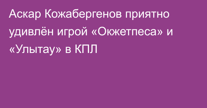 Аскар Кожабергенов приятно удивлён игрой «Окжетпеса» и «Улытау» в КПЛ